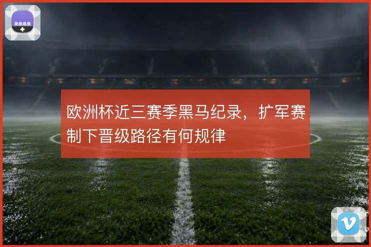 欧洲杯近三赛季黑马纪录,扩军赛制下晋级路径有何规律