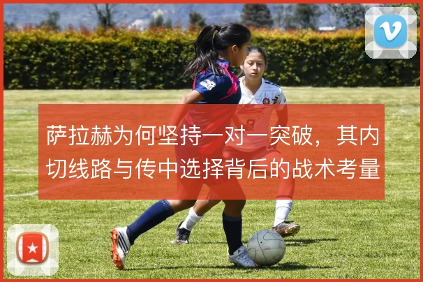 萨拉赫为何坚持一对一突破，其内切线路与传中选择背后的战术考量