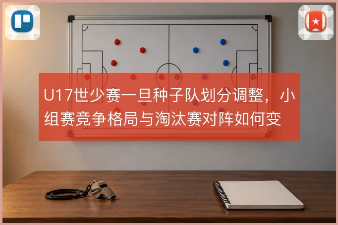 U17世少赛一旦种子队划分调整，小组赛竞争格局与淘汰赛对阵如何变化