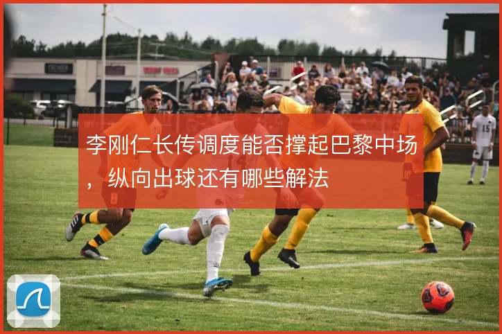 李刚仁长传调度能否撑起巴黎中场,纵向出球还有哪些解法