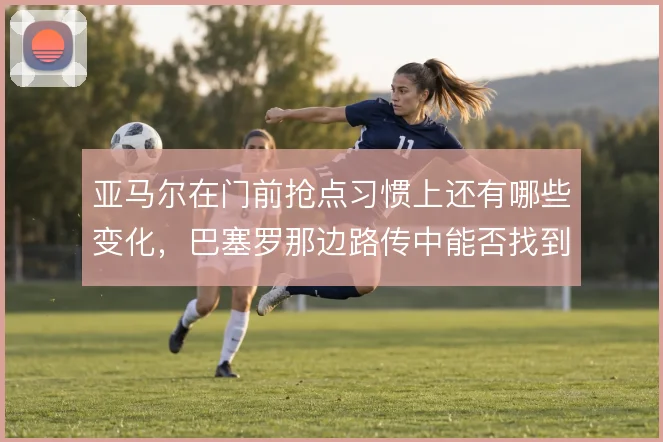 亚马尔在门前抢点习惯上还有哪些变化，巴塞罗那边路传中能否找到第二落点