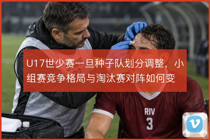 U17世少赛一旦种子队划分调整，小组赛竞争格局与淘汰赛对阵如何变化