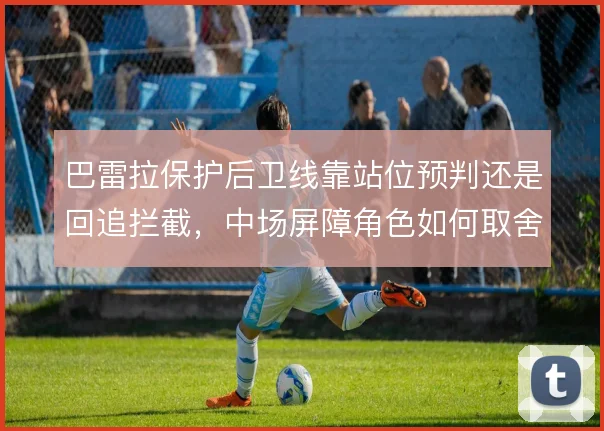 巴雷拉保护后卫线靠站位预判还是回追拦截,中场屏障角色如何取舍