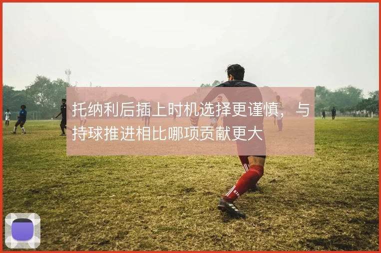 托纳利后插上时机选择更谨慎，与持球推进相比哪项贡献更大