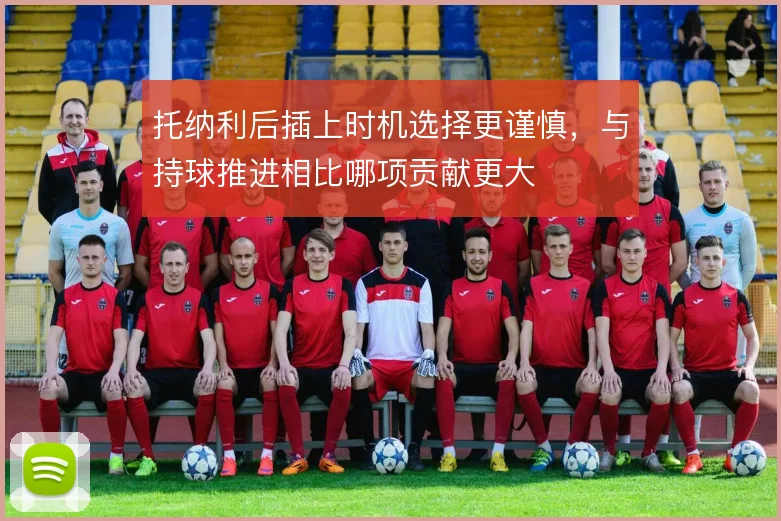 托纳利后插上时机选择更谨慎,与持球推进相比哪项贡献更大