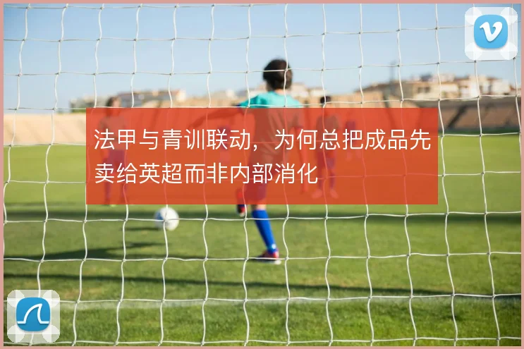 法甲与青训联动,为何总把成品先卖给英超而非内部消化