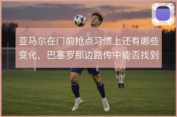 亚马尔在门前抢点习惯上还有哪些变化，巴塞罗那边路传中能否找到第二落点